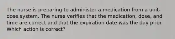 The nurse is preparing to administer a medication from a unit-dose system. The nurse verifies that the medication, dose, and time are correct and that the expiration date was the day prior. Which action is correct?