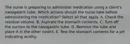 The nurse is preparing to administer medication using a client's nasogastric tube. Which actions should the nurse take before administering the medication? Select all that apply. A. Check the residual volume. B. Aspirate the stomach contents. C. Turn off the suction to the nasogastric tube. D. Remove the tube and place it in the other nostril. E. Test the stomach contents for a pH indicating acidity.