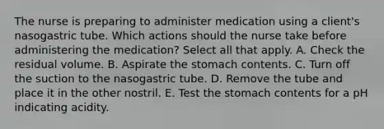 The nurse is preparing to administer medication using a client's nasogastric tube. Which actions should the nurse take before administering the medication? Select all that apply. A. Check the residual volume. B. Aspirate the stomach contents. C. Turn off the suction to the nasogastric tube. D. Remove the tube and place it in the other nostril. E. Test the stomach contents for a pH indicating acidity.