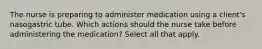 The nurse is preparing to administer medication using a client's nasogastric tube. Which actions should the nurse take before administering the medication? Select all that apply.