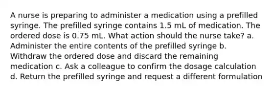 A nurse is preparing to administer a medication using a prefilled syringe. The prefilled syringe contains 1.5 mL of medication. The ordered dose is 0.75 mL. What action should the nurse take? a. Administer the entire contents of the prefilled syringe b. Withdraw the ordered dose and discard the remaining medication c. Ask a colleague to confirm the dosage calculation d. Return the prefilled syringe and request a different formulation