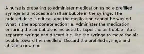 A nurse is preparing to administer medication using a prefilled syringe and notices a small air bubble in the syringe. The ordered dose is critical, and the medication cannot be wasted. What is the appropriate action? a. Administer the medication, ensuring the air bubble is included b. Expel the air bubble into a separate syringe and discard it c. Tap the syringe to move the air bubble toward the needle d. Discard the prefilled syringe and obtain a new one