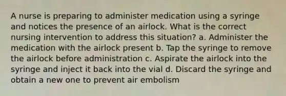 A nurse is preparing to administer medication using a syringe and notices the presence of an airlock. What is the correct nursing intervention to address this situation? a. Administer the medication with the airlock present b. Tap the syringe to remove the airlock before administration c. Aspirate the airlock into the syringe and inject it back into the vial d. Discard the syringe and obtain a new one to prevent air embolism