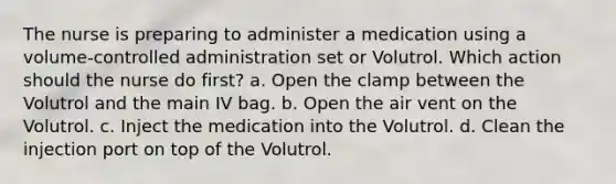 The nurse is preparing to administer a medication using a volume-controlled administration set or Volutrol. Which action should the nurse do first? a. Open the clamp between the Volutrol and the main IV bag. b. Open the air vent on the Volutrol. c. Inject the medication into the Volutrol. d. Clean the injection port on top of the Volutrol.