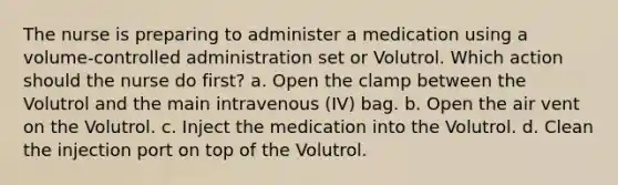 The nurse is preparing to administer a medication using a volume-controlled administration set or Volutrol. Which action should the nurse do first? a. Open the clamp between the Volutrol and the main intravenous (IV) bag. b. Open the air vent on the Volutrol. c. Inject the medication into the Volutrol. d. Clean the injection port on top of the Volutrol.