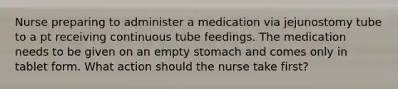 Nurse preparing to administer a medication via jejunostomy tube to a pt receiving continuous tube feedings. The medication needs to be given on an empty stomach and comes only in tablet form. What action should the nurse take first?