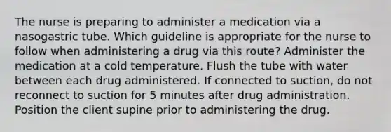 The nurse is preparing to administer a medication via a nasogastric tube. Which guideline is appropriate for the nurse to follow when administering a drug via this route? Administer the medication at a cold temperature. Flush the tube with water between each drug administered. If connected to suction, do not reconnect to suction for 5 minutes after drug administration. Position the client supine prior to administering the drug.