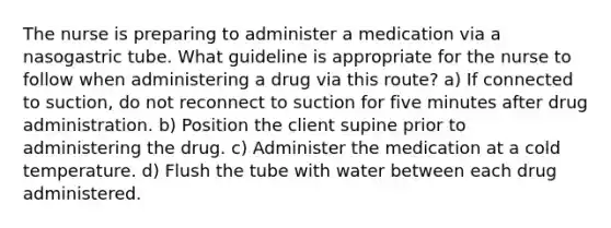 The nurse is preparing to administer a medication via a nasogastric tube. What guideline is appropriate for the nurse to follow when administering a drug via this route? a) If connected to suction, do not reconnect to suction for five minutes after drug administration. b) Position the client supine prior to administering the drug. c) Administer the medication at a cold temperature. d) Flush the tube with water between each drug administered.