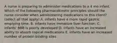 A nurse is preparing to administer medications to a 4 mo infant. Which of the following pharmacokinetic principles should the nurse consider when administering medications to this client? (select all that apply) A. infants have a more rapid gastric emptying time. B. infants have immature liver function. C. infants' BBB is poorly developed D. infants have an increased ability to absorb topical medications E. infants have an increased number of protein-binding sites