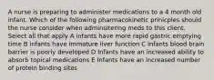 A nurse is preparing to administer medications to a 4 month old infant. Which of the following pharmacokinetic prinicples should the nurse consider when adminsitering meds to this client. Select all that apply A infants have more rapid gastric emptying time B infants have immature liver function C Infants blood brain barrier is poorly developed D Infants have an increased ability to absorb topical medications E Infants have an increased number of protein binding sites