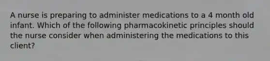 A nurse is preparing to administer medications to a 4 month old infant. Which of the following pharmacokinetic principles should the nurse consider when administering the medications to this client?