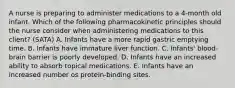 A nurse is preparing to administer medications to a 4-month old infant. Which of the following pharmacokinetic principles should the nurse consider when administering medications to this client? (SATA) A. Infants have a more rapid gastric emptying time. B. Infants have immature liver function. C. Infants' blood-brain barrier is poorly developed. D. Infants have an increased ability to absorb topical medications. E. Infants have an increased number os protein-binding sites.