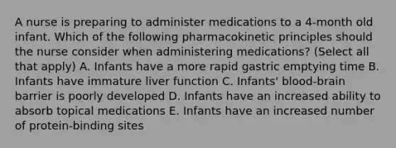 A nurse is preparing to administer medications to a 4-month old infant. Which of the following pharmacokinetic principles should the nurse consider when administering medications? (Select all that apply) A. Infants have a more rapid gastric emptying time B. Infants have immature liver function C. Infants' blood-brain barrier is poorly developed D. Infants have an increased ability to absorb topical medications E. Infants have an increased number of protein-binding sites