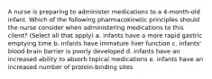 A nurse is preparing to administer medications to a 4-month-old infant. Which of the following pharmacokinetic principles should the nurse consider when administering medications to this client? (Select all that apply) a. infants have a more rapid gastric emptying time b. infants have immature liver function c. infants' blood-brain barrier is poorly developed d. infants have an increased ability to absorb topical medications e. infants have an increased number of protein-binding sites