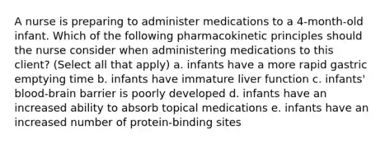 A nurse is preparing to administer medications to a 4-month-old infant. Which of the following pharmacokinetic principles should the nurse consider when administering medications to this client? (Select all that apply) a. infants have a more rapid gastric emptying time b. infants have immature liver function c. infants' blood-brain barrier is poorly developed d. infants have an increased ability to absorb topical medications e. infants have an increased number of protein-binding sites