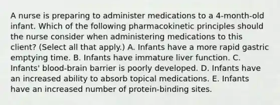 A nurse is preparing to administer medications to a 4-month-old infant. Which of the following pharmacokinetic principles should the nurse consider when administering medications to this client? (Select all that apply.) A. Infants have a more rapid gastric emptying time. B. Infants have immature liver function. C. Infants' blood-brain barrier is poorly developed. D. Infants have an increased ability to absorb topical medications. E. Infants have an increased number of protein-binding sites.