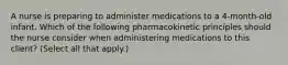 A nurse is preparing to administer medications to a 4‑month‑old infant. Which of the following pharmacokinetic principles should the nurse consider when administering medications to this client? (Select all that apply.)