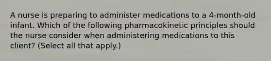 A nurse is preparing to administer medications to a 4‑month‑old infant. Which of the following pharmacokinetic principles should the nurse consider when administering medications to this client? (Select all that apply.)