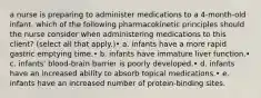 a nurse is preparing to administer medications to a 4-month-old infant. which of the following pharmacokinetic principles should the nurse consider when administering medications to this client? (select all that apply.)• a. infants have a more rapid gastric emptying time.• b. infants have immature liver function.• c. infants' blood-brain barrier is poorly developed.• d. infants have an increased ability to absorb topical medications.• e. infants have an increased number of protein-binding sites.