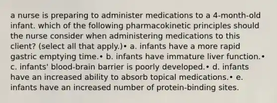 a nurse is preparing to administer medications to a 4-month-old infant. which of the following pharmacokinetic principles should the nurse consider when administering medications to this client? (select all that apply.)• a. infants have a more rapid gastric emptying time.• b. infants have immature liver function.• c. infants' blood-brain barrier is poorly developed.• d. infants have an increased ability to absorb topical medications.• e. infants have an increased number of protein-binding sites.