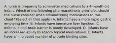 A nurse is preparing to administer medications to a 4‑month‑old infant. Which of the following pharmacokinetic principles should the nurse consider when administering medications to this client? (Select all that apply.) A. Infants have a more rapid gastric emptying time. B. Infants have immature liver function. C. Infants' blood‑brain barrier is poorly developed. D. Infants have an increased ability to absorb topical medications. E. Infants have an increased number of protein‑binding sites.