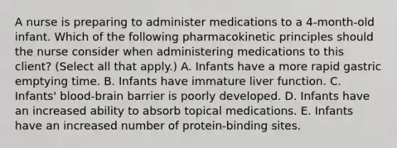 A nurse is preparing to administer medications to a 4‑month‑old infant. Which of the following pharmacokinetic principles should the nurse consider when administering medications to this client? (Select all that apply.) A. Infants have a more rapid gastric emptying time. B. Infants have immature liver function. C. Infants' blood‑brain barrier is poorly developed. D. Infants have an increased ability to absorb topical medications. E. Infants have an increased number of protein‑binding sites.