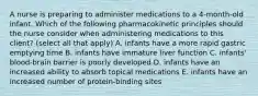 A nurse is preparing to administer medications to a 4-month-old infant. Which of the following pharmacokinetic principles should the nurse consider when administering medications to this client? (select all that apply) A. infants have a more rapid gastric emptying time B. infants have immature liver function C. infants' blood-brain barrier is poorly developed D. infants have an increased ability to absorb topical medications E. infants have an increased number of protein-binding sites