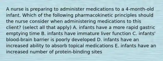 A nurse is preparing to administer medications to a 4-month-old infant. Which of the following pharmacokinetic principles should the nurse consider when administering medications to this client? (select all that apply) A. infants have a more rapid gastric emptying time B. infants have immature liver function C. infants' blood-brain barrier is poorly developed D. infants have an increased ability to absorb topical medications E. infants have an increased number of protein-binding sites