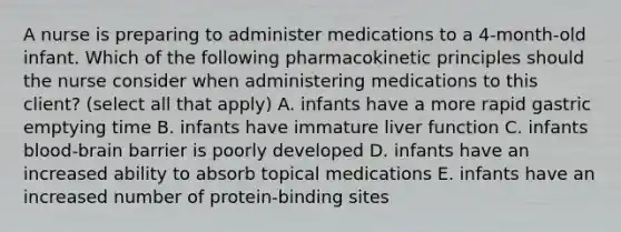 A nurse is preparing to administer medications to a 4-month-old infant. Which of the following pharmacokinetic principles should the nurse consider when administering medications to this client? (select all that apply) A. infants have a more rapid gastric emptying time B. infants have immature liver function C. infants blood-brain barrier is poorly developed D. infants have an increased ability to absorb topical medications E. infants have an increased number of protein-binding sites