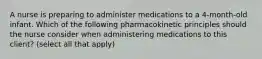 A nurse is preparing to administer medications to a 4-month-old infant. Which of the following pharmacokinetic principles should the nurse consider when administering medications to this client? (select all that apply)