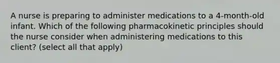 A nurse is preparing to administer medications to a 4-month-old infant. Which of the following pharmacokinetic principles should the nurse consider when administering medications to this client? (select all that apply)