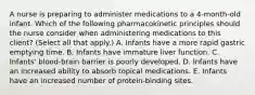 A nurse is preparing to administer medications to a 4‐month‐old infant. Which of the following pharmacokinetic principles should the nurse consider when administering medications to this client? (Select all that apply.) A. Infants have a more rapid gastric emptying time. B. Infants have immature liver function. C. Infants' blood‐brain barrier is poorly developed. D. Infants have an increased ability to absorb topical medications. E. Infants have an increased number of protein‐binding sites.