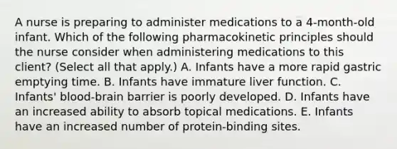 A nurse is preparing to administer medications to a 4‐month‐old infant. Which of the following pharmacokinetic principles should the nurse consider when administering medications to this client? (Select all that apply.) A. Infants have a more rapid gastric emptying time. B. Infants have immature liver function. C. Infants' blood‐brain barrier is poorly developed. D. Infants have an increased ability to absorb topical medications. E. Infants have an increased number of protein‐binding sites.