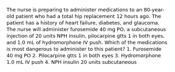 The nurse is preparing to administer medications to an 80-year-old patient who had a total hip replacement 12 hours ago. The patient has a history of heart failure, diabetes, and glaucoma. The nurse will administer furosemide 40 mg PO, a subcutaneous injection of 20 units NPH insulin, pilocarpine gtts 1 in both eyes, and 1.0 mL of hydromorphone IV push. Which of the medications is most dangerous to administer to this patient? 1. Furosemide 40 mg PO 2. Pilocarpine gtts 1 in both eyes 3. Hydromorphone 1.0 mL IV push 4. NPH insulin 20 units subcutaneous