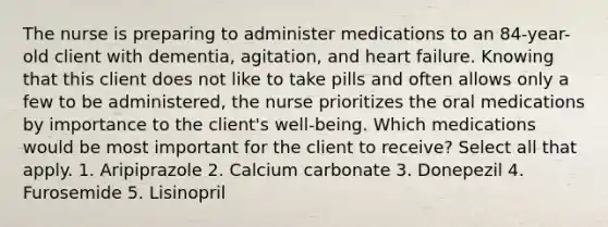 The nurse is preparing to administer medications to an 84-year-old client with dementia, agitation, and heart failure. Knowing that this client does not like to take pills and often allows only a few to be administered, the nurse prioritizes the oral medications by importance to the client's well-being. Which medications would be most important for the client to receive? Select all that apply. 1. Aripiprazole 2. Calcium carbonate 3. Donepezil 4. Furosemide 5. Lisinopril