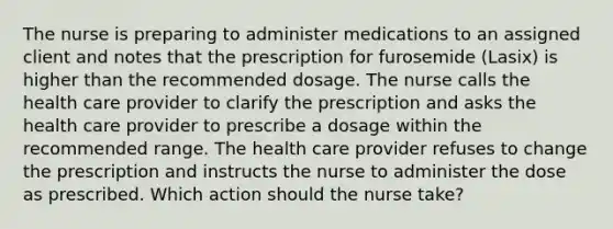 The nurse is preparing to administer medications to an assigned client and notes that the prescription for furosemide (Lasix) is higher than the recommended dosage. The nurse calls the health care provider to clarify the prescription and asks the health care provider to prescribe a dosage within the recommended range. The health care provider refuses to change the prescription and instructs the nurse to administer the dose as prescribed. Which action should the nurse take?