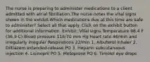 The nurse is preparing to administer medications to a client admitted with atrial fibrillation.The nurse notes the vital signs shown in the exhibit.Which medications due at this time are safe to administer? Select all that apply. Click on the exhibit button for additional information. Exhibit: Vital signs Temperature 98.4 F (36.9 C) Blood pressure 116/70 mm Hg Heart rate 46/min and irregularly irregular Respirations 22/min 1. Albuterol inhaler 2. Diltiazem extended-release PO 3. Heparin subcutaneous injection 4. Lisinopril PO 5. Metoprolol PO 6. Timolol eye drops