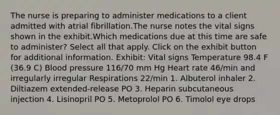 The nurse is preparing to administer medications to a client admitted with atrial fibrillation.The nurse notes the vital signs shown in the exhibit.Which medications due at this time are safe to administer? Select all that apply. Click on the exhibit button for additional information. Exhibit: Vital signs Temperature 98.4 F (36.9 C) Blood pressure 116/70 mm Hg Heart rate 46/min and irregularly irregular Respirations 22/min 1. Albuterol inhaler 2. Diltiazem extended-release PO 3. Heparin subcutaneous injection 4. Lisinopril PO 5. Metoprolol PO 6. Timolol eye drops