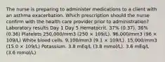 The nurse is preparing to administer medications to a client with an asthma exacerbation. Which prescription should the nurse confirm with the health care provider prior to administration? Laboratory results Day 1 Day 5 Hematocrit. 37% (0.37). 36% (0.36) Platelets 250,000/mm3 (250 × 109/L). 96,000/mm3 (96 × 109/L) White blood cells. 9,100/mm3 (9.1 × 109/L). 15,000/mm3 (15.0 × 109/L) Potassium. 3.8 mEq/L (3.8 mmol/L). 3.6 mEq/L (3.6 mmol/L)