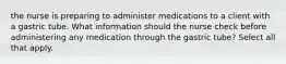 the nurse is preparing to administer medications to a client with a gastric tube. What information should the nurse check before administering any medication through the gastric tube? Select all that apply.