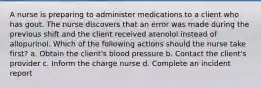 A nurse is preparing to administer medications to a client who has gout. The nurse discovers that an error was made during the previous shift and the client received atenolol instead of allopurinol. Which of the following actions should the nurse take first? a. Obtain the client's blood pressure b. Contact the client's provider c. Inform the charge nurse d. Complete an incident report