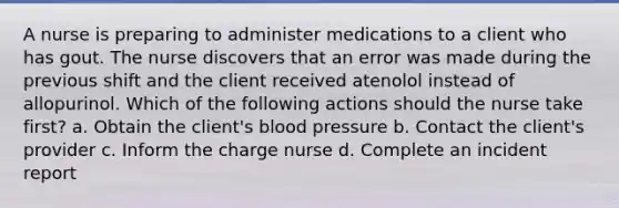 A nurse is preparing to administer medications to a client who has gout. The nurse discovers that an error was made during the previous shift and the client received atenolol instead of allopurinol. Which of the following actions should the nurse take first? a. Obtain the client's <a href='https://www.questionai.com/knowledge/kD0HacyPBr-blood-pressure' class='anchor-knowledge'>blood pressure</a> b. Contact the client's provider c. Inform the charge nurse d. Complete an incident report