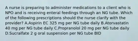 A nurse is preparing to administer medications to a client who is NPO and is receiving enteral feedings through an NG tube. Which of the following prescriptions should the nurse clarify with the provider? A.Aspirin EC 325 mg per NG tube daily B.Atorvastatin 40 mg per NG tube daily C.Propranolol 20 mg per NG tube daily D.Sucralfate 2 g oral suspension per NG tube BID