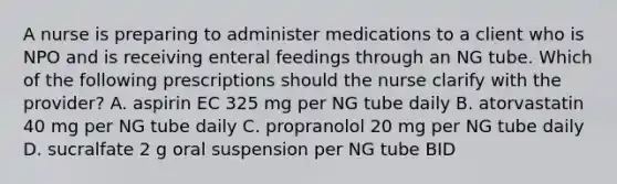 A nurse is preparing to administer medications to a client who is NPO and is receiving enteral feedings through an NG tube. Which of the following prescriptions should the nurse clarify with the provider? A. aspirin EC 325 mg per NG tube daily B. atorvastatin 40 mg per NG tube daily C. propranolol 20 mg per NG tube daily D. sucralfate 2 g oral suspension per NG tube BID