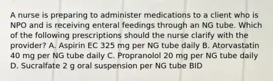 A nurse is preparing to administer medications to a client who is NPO and is receiving enteral feedings through an NG tube. Which of the following prescriptions should the nurse clarify with the provider? A. Aspirin EC 325 mg per NG tube daily B. Atorvastatin 40 mg per NG tube daily C. Propranolol 20 mg per NG tube daily D. Sucralfate 2 g oral suspension per NG tube BID