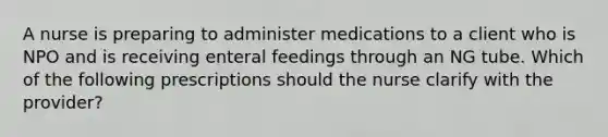 A nurse is preparing to administer medications to a client who is NPO and is receiving enteral feedings through an NG tube. Which of the following prescriptions should the nurse clarify with the provider?