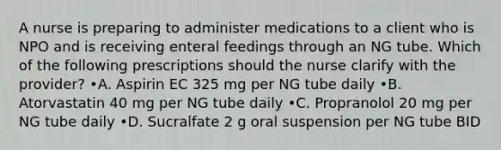 A nurse is preparing to administer medications to a client who is NPO and is receiving enteral feedings through an NG tube. Which of the following prescriptions should the nurse clarify with the provider? •A. Aspirin EC 325 mg per NG tube daily •B. Atorvastatin 40 mg per NG tube daily •C. Propranolol 20 mg per NG tube daily •D. Sucralfate 2 g oral suspension per NG tube BID