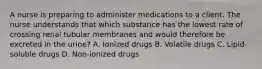 A nurse is preparing to administer medications to a client. The nurse understands that which substance has the lowest rate of crossing renal tubular membranes and would therefore be excreted in the​ urine? A. Ionized drugs B. Volatile drugs C. ​Lipid-soluble drugs D. ​Non-ionized drugs