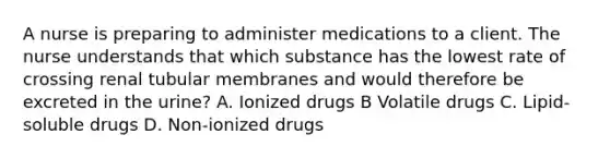 A nurse is preparing to administer medications to a client. The nurse understands that which substance has the lowest rate of crossing renal tubular membranes and would therefore be excreted in the​ urine? A. Ionized drugs B Volatile drugs C. Lipid-soluble drugs D. Non-ionized drugs