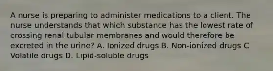 A nurse is preparing to administer medications to a client. The nurse understands that which substance has the lowest rate of crossing renal tubular membranes and would therefore be excreted in the​ urine? A. Ionized drugs B. ​Non-ionized drugs C. Volatile drugs D. ​Lipid-soluble drugs